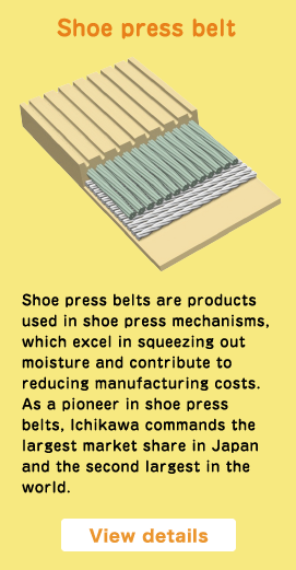 Shoe press belt Shoe press belts are products used in shoe press mechanisms, which excel in squeezing out moisture and contribute to reducing manufacturing costs. As a pioneer in shoe press belts, Ichikawa commands the largest market share in Japan and the second largest in the world. View details
