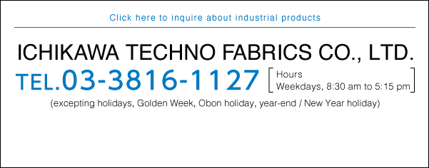 Click here to inquire about industrial products Ichikawa Techno Fabrics Co., Ltd. TEL.03-3816-1127 Hours Weekdays, 8:30 am to 5:15 pm (excepting holidays, Golden Week, Obon holiday, year-end / New Year holiday)